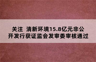 关注  清新环境15.8亿元非公开发行获证监会发审委审核通过